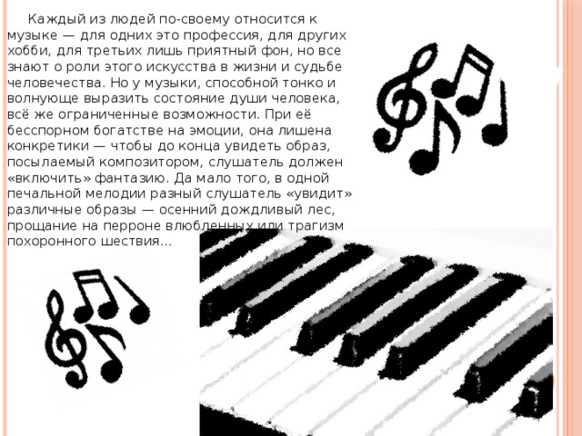  Каждый из людей по-своему относится к музыке — для одних это профессия, для других хобби, для третьих лишь приятный фон, но все знают о роли этого искусства в жизни и судьбе человечества. Но у музыки, способной тонко и волнующе выразить состояние души человека, всё же ограниченные возможности. При её бесспорном богатстве на эмоции, она лишена конкретики — чтобы до конца увидеть образ, посылаемый композитором, слушатель должен «включить» фантазию. Да мало того, в одной печальной мелодии разный слушатель «увидит» различные образы — осенний дождливый лес, прощание на перроне влюбленных или трагизм похоронного шествия…    