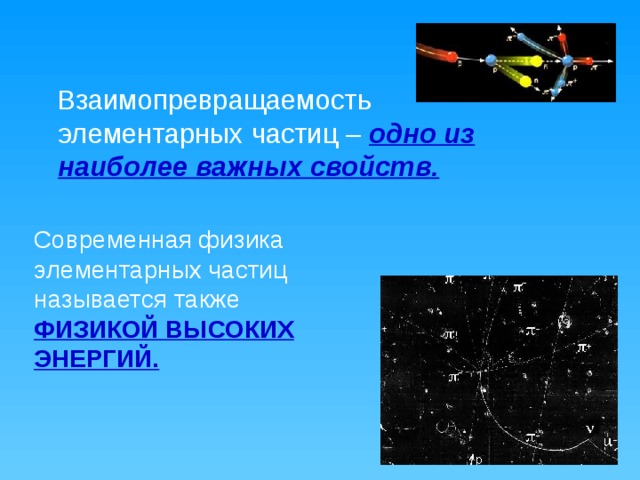 Современная физика элементарных частиц называется также ФИЗИКОЙ ВЫСОКИХ ЭНЕРГИЙ.  Взаимопревращаемость элементарных частиц – одно из наиболее важных свойств. 