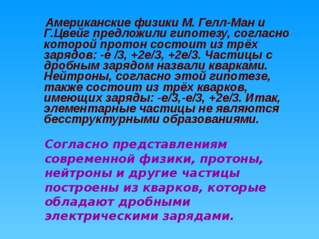  Американские физики М. Гелл-Ман и Г.Цвейг предложили гипотезу, согласно которой протон состоит из трёх зарядов: -е /3, +2е/3, +2е/3. Частицы с дробным зарядом назвали кварками. Нейтроны, согласно этой гипотезе, также состоит из трёх кварков, имеющих заряды: -е/3,-е/3, +2е/3. Итак, элементарные частицы не являются бесструктурными образованиями. Согласно представлениям современной физики, протоны, нейтроны и другие частицы построены из кварков, которые обладают дробными электрическими зарядами.  