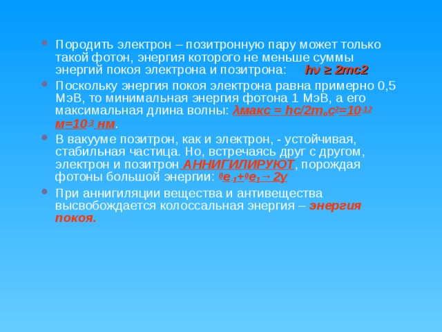Породить электрон – позитронную пару может только такой фотон, энергия которого не меньше суммы энергий покоя электрона и позитрона: hν ≥ 2mc2 Поскольку энергия покоя электрона равна примерно 0,5 МэВ, то минимальная энергия фотона 1 МэВ, а его максимальная длина волны: λмакс = hс/2 m o c 2 =10 -12 м=10 -3 нм . В вакууме позитрон, как и электрон, - устойчивая, стабильная частица. Но, встречаясь друг с другом, электрон и позитрон АННИГИЛИРУЮТ , порождая фотоны большой энергии: 0 е -1 + 0 е 1 →2γ При аннигиляции вещества и антивещества высвобождается колоссальная энергия – энергия покоя. 