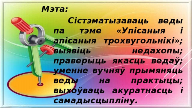 Мэта: Сістэматызаваць веды па тэме «Упісаныя і апісаныя трохвугольнікі»; выявіць недахопы; праверыць якасць ведаў; уменне вучняў прымяняць веды на практыцы; выхоўваць акуратнасць і самадысцыпліну. 
