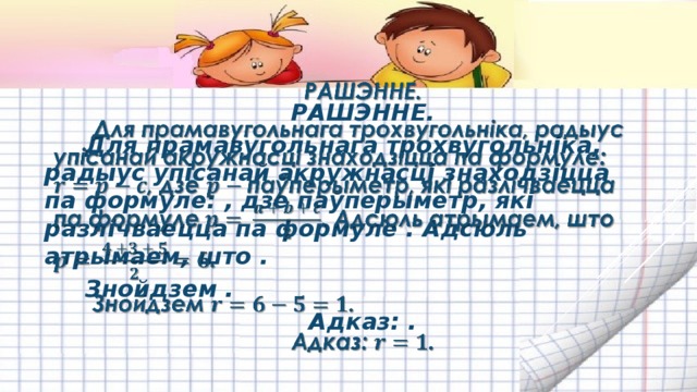 РАШЭННЕ.   Для прамавугольнага трохвугольніка, радыус упісанай акружнасці знаходзіцца па формуле: , дзе паўперыметр, які разлічваецца па формуле . Адсюль атрымаем, што . Знойдзем . Адказ: . 