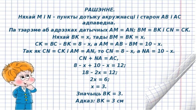 РАШЭННЕ. Няхай M і N – пункты дотыку акружнасці і старон AB і AC адпаведна. Па тэарэме аб адрэзках датычных AM = AN; BM = BK і CN = CK. Няхай BK = x, тады BM = BK = x. CK = BC – BK = 8 – x, a AM = AB – BM = 10 – x. Так як CN = CK і AM = AN, то CN = 8 – x, a NA = 10 – x. CN + NA = AC, 8 – x + 10 – x = 12; 18 – 2x = 12; 2x = 6; x = 3. Значыць BK = 3. Адказ: BK = 3 cм 