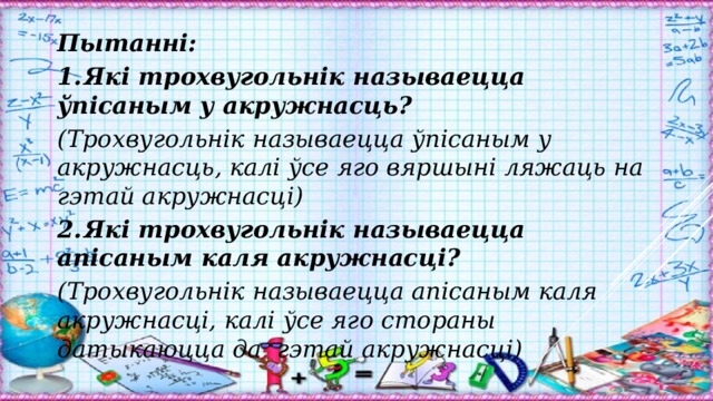Пытанні: 1.  Які трохвугольнік называецца ўпісаным у акружнасць? (Трохвугольнік называецца ўпісаным у акружнасць, калі ўсе яго вяршыні ляжаць на гэтай акружнасці) 2.  Які трохвугольнік называецца апісаным каля акружнасці? (Трохвугольнік называецца апісаным каля акружнасці, калі ўсе яго стораны датыкаюцца да гэтай акружнасці)  