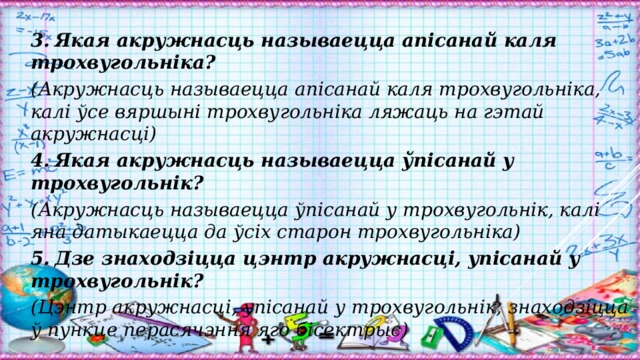 3.  Якая акружнасць называецца апісанай каля трохвугольніка? (Акружнасць называецца апісанай каля трохвугольніка, калі ўсе вяршыні трохвугольніка ляжаць на гэтай акружнасці) 4.  Якая акружнасць называецца ўпісанай у трохвугольнік? (Акружнасць называецца ўпісанай у трохвугольнік, калі яна датыкаецца да ўсіх старон трохвугольніка) 5.  Дзе знаходзіцца цэнтр акружнасці, упісанай у трохвугольнік? (Цэнтр акружнасці, упісанай у трохвугольнік, знаходзіцца ў пункце перасячэння яго бісектрыс) 
