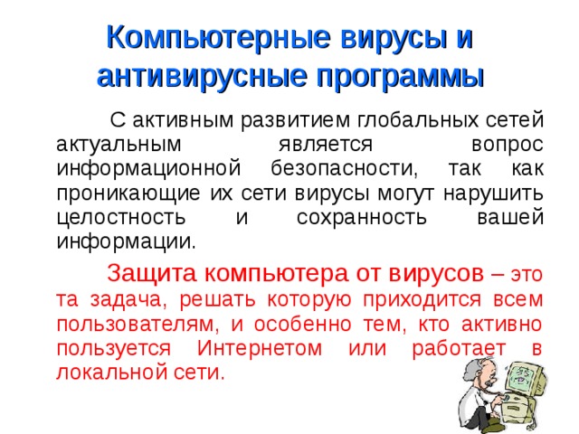 Компьютерные вирусы и антивирусные программы  С активным развитием глобальных сетей актуальным является вопрос информационной безопасности, так как проникающие их сети вирусы могут нарушить целостность и сохранность вашей информации.  Защита компьютера от вирусов – это та задача, решать которую приходится всем пользователям, и особенно тем, кто активно пользуется Интернетом или работает в локальной сети. 