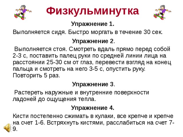 Физкульминутка Упражнение первое : резко зажмурить глаза на 2-3 секунды: и широко открыть на 2-3 секунды, повторить упражнение 10 раз. Упражнение второе : часто-часто моргать глазами, повторить 10 раз. Упражнение третье : поднять глаза вверх, при этом голова остается в одном положении, задержать взгляд на 2-3 секунды, затем опустить глаза вниз и задержать взгляд на 2-3 секунды повторить упражнение 10 раз .  
