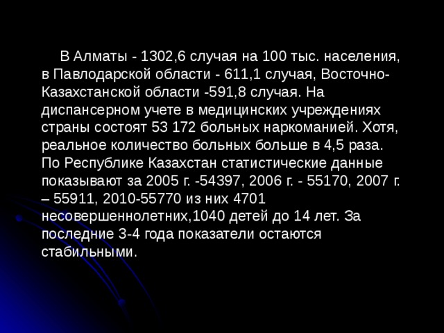  В Алматы - 1302,6 случая на 100 тыс. населения, в Павлодарской области - 611,1 случая, Восточно-Казахстанской области -591,8 случая. На диспансерном учете в медицинских учреждениях страны состоят 53 172 больных наркоманией. Хотя, реальное количество больных больше в 4,5 раза. По Республике Казахстан статистические данные показывают за 2005 г. -54397, 2006 г. - 55170, 2007 г. – 55911, 2010-55770 из них 4701 несовершеннолетних,1040 детей до 14 лет. За последние 3-4 года показатели остаются стабильными. 