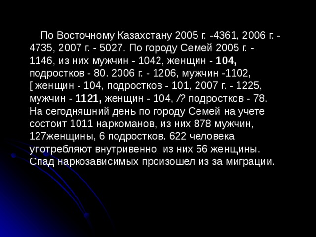 По Восточному Казахстану 2005 г. -4361, 2006 г. - 4735, 2007 г. - 5027. По городу Семей 2005 г. - 1146, из них мужчин - 1042, женщин - 104, подростков - 80. 2006 г. - 1206, мужчин -1102, [ женщин - 104, подростков - 101, 2007 г. - 1225, мужчин - 1121, женщин - 104, /? подростков - 78. На сегодняшний день по городу Семей на учете состоит 1011 наркоманов, из них 878 мужчин, 127женщины, 6 подростков. 622 человека употребляют внутривенно, из них 56 женщины. Спад наркозависимых произошел из за миграции. 