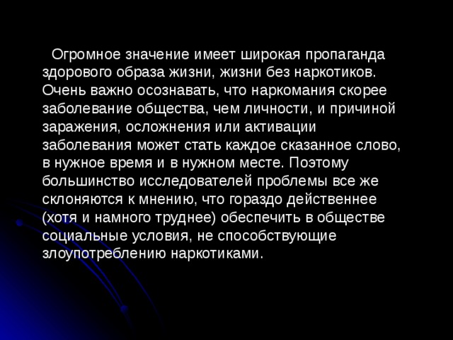 Огромное значение имеет широкая пропаганда здорового образа жизни, жизни без наркотиков. Очень важно осознавать, что наркомания скорее заболевание общества, чем личности, и причиной заражения, осложнения или активации заболевания может стать каждое сказанное слово, в нужное время и в нужном месте. Поэтому большинство исследователей проблемы все же склоняются к мнению, что гораздо действеннее (хотя и намного труднее) обеспечить в обществе социальные условия, не способствующие злоупотреблению наркотиками. 