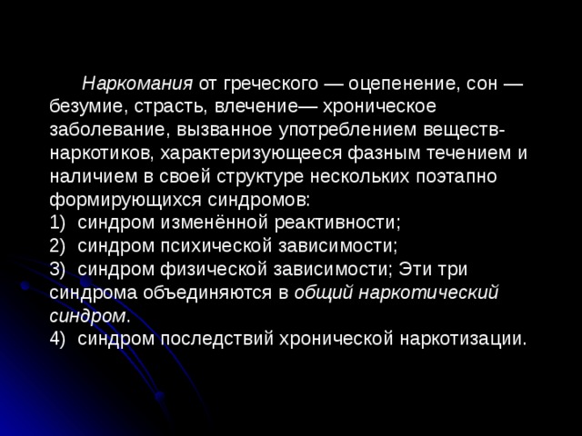   Наркомания от греческого — оцепенение, сон — безумие, страсть, влечение— хроническое заболевание, вызванное употреблением веществ-наркотиков, характеризующееся фазным течением и наличием в своей структуре нескольких поэтапно формирующихся синдромов: 1) синдром изменённой реактивности; 2) синдром психической зависимости; 3) синдром физической зависимости; Эти три синдрома объединяются в общий наркотический синдром . 4) синдром последствий хронической наркотизации.  