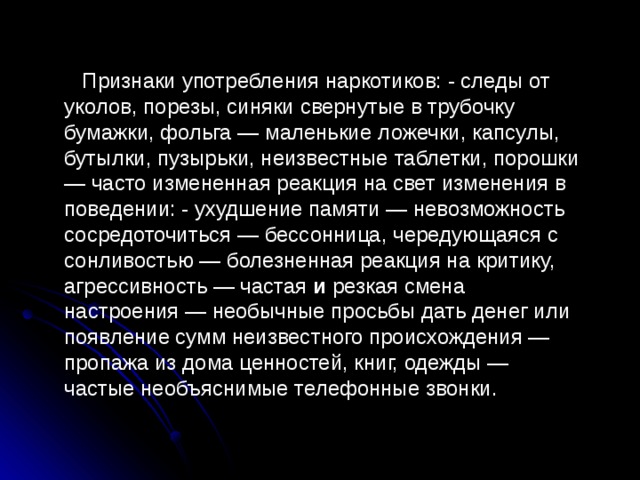 Признаки употребления наркотиков: - следы от уколов, порезы, синяки свернутые в трубочку бумажки, фольга — маленькие  ложечки, капсулы, бутылки, пузырьки, неизвестные таблетки, порошки — часто измененная реакция на свет изменения в поведении: - ухудшение памяти — невозможность сосредоточиться — бессонница, чередующаяся с сонливостью — болезненная реакция на критику, агрессивность — частая и резкая смена настроения — необычные просьбы дать денег или появление сумм неизвестного происхождения — пропажа из дома ценностей, книг, одежды — частые необъяснимые телефонные звонки. 