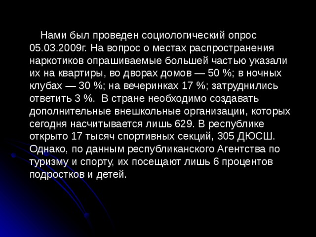  Нами был проведен социологический опрос 05.03.2009г. На вопрос о местах распространения наркотиков опрашиваемые большей частью указали их на квартиры, во дворах домов — 50 %; в ночных клубах — 30 %; на вечеринках 17 %; затруднились ответить 3 % . В стране необходимо создавать дополнительные внешкольные организации, которых сегодня насчитывается лишь 629. В республике открыто 17 тысяч спортивных секций, 305 ДЮСШ. Однако, по данным республиканского Агентства по туризму и спорту, их посещают лишь 6 процентов подростков и детей. 