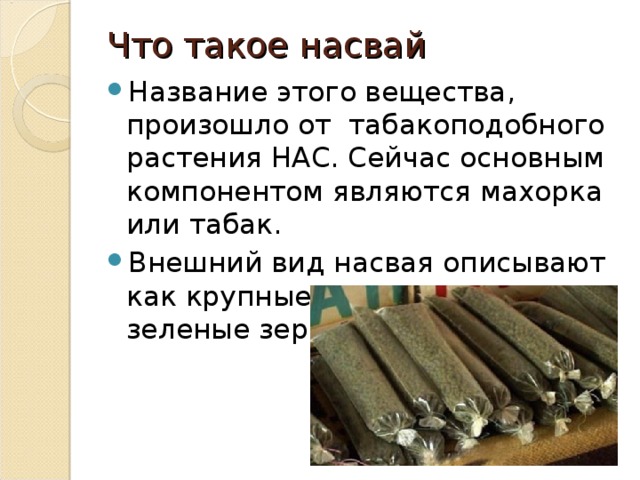 Что такое насвай   Название этого вещества, произошло от табакоподобного растения НАС. Сейчас основным компонентом являются махорка или табак. Внешний вид насвая описывают как крупные, пропитанные, зеленые зернышки 