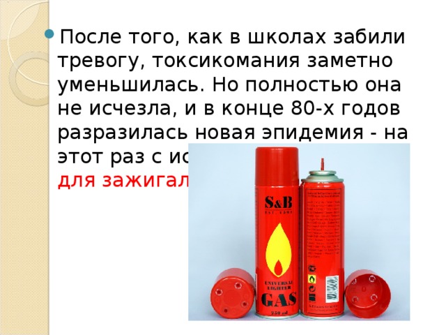 После того, как в школах забили тревогу, токсикомания заметно уменьшилась. Но полностью она не исчезла, и в конце 80-х годов разразилась новая эпидемия - на этот раз с использованием газа для зажигалок. 