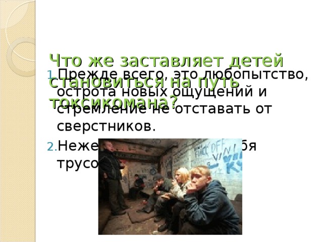   Что же заставляет детей становиться на путь токсикомана?   Прежде всего, это любопытство, острота новых ощущений и стремление не отставать от сверстников. Нежелание показать себя трусом 