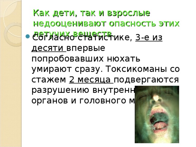 Как дети, так и взрослые недооценивают опасность этих летучих веществ. Согласно статистике, 3 -е из десяти впервые попробовавших нюхать умирают сразу. Токсикоманы со стажем 2 месяца подвергаются разрушению внутренних органов и головного мозга.  