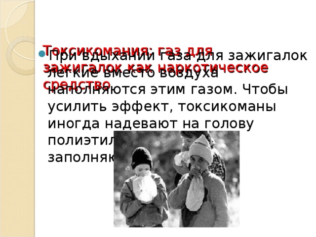 Токсикомания: газ для зажигалок как наркотическое средство      При вдыхании газа для зажигалок легкие вместо воздуха наполняются этим газом. Чтобы усилить эффект, токсикоманы иногда надевают на голову полиэтиленовый пакет и заполняют его газом. 