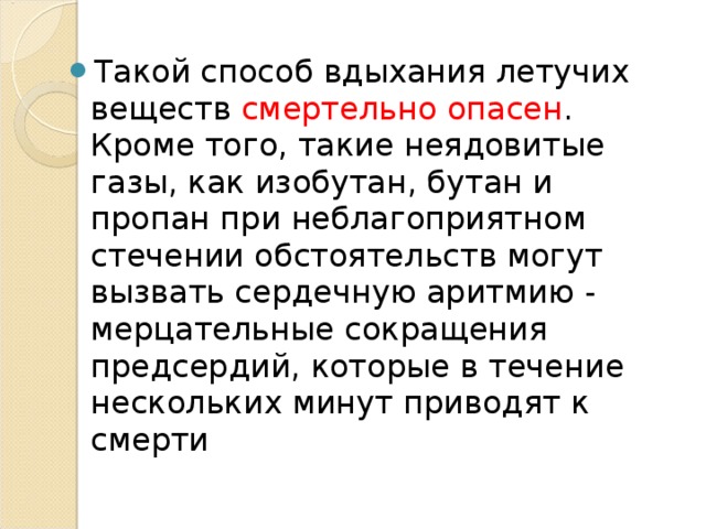Такой способ вдыхания летучих веществ смертельно опасен . Кроме того, такие неядовитые газы, как изобутан, бутан и пропан при неблагоприятном стечении обстоятельств могут вызвать сердечную аритмию - мерцательные сокращения предсердий, которые в течение нескольких минут приводят к смерти  