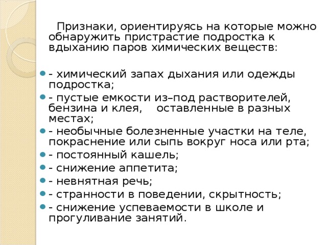  Признаки, ориентируясь на которые можно обнаружить пристрастие подростка к вдыханию паров химических веществ: - химический запах дыхания или одежды подростка; - пустые емкости из–под растворителей, бензина и клея, оставленные в разных местах; - необычные болезненные участки на теле, покраснение или сыпь вокруг носа или рта; - постоянный кашель; - снижение аппетита; - невнятная речь; - странности в поведении, скрытность; - снижение успеваемости в школе и прогуливание занятий.  