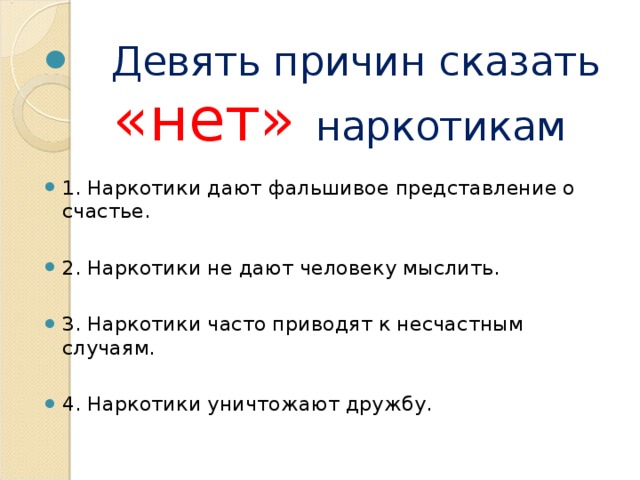 Девять причин сказать «нет» наркотикам  1. Наркотики дают фальшивое представление о счастье.  2. Наркотики не дают человеку мыслить.  3. Наркотики часто приводят к несчастным случаям.  4. Наркотики уничтожают дружбу.  