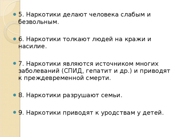 5. Наркотики делают человека слабым и безвольным.  6. Наркотики толкают людей на кражи и насилие.  7. Наркотики являются источником многих заболеваний (СПИД, гепатит и др.) и приводят к преждевременной смерти.  8. Наркотики разрушают семьи.  9. Наркотики приводят к уродствам у детей.  