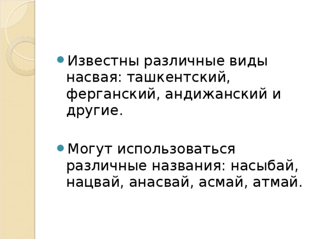 Известны различные виды насвая: ташкентский, ферганский, андижанский и другие.  Могут использоваться различные названия: насыбай, нацвай, анасвай, асмай, атмай.  