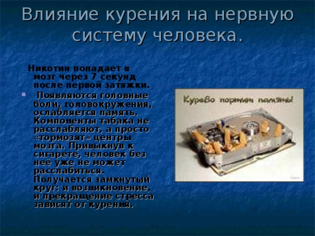 Влияние курения на нервную систему человека.  Никотин попадает в мозг через 7 секунд после первой затяжки.  Появляются головные боли, головокружения, ослабляется память. Компоненты табака не расслабляют, а просто «тормозят» центры мозга. Привыкнув к сигарете, человек без неё уже не может расслабиться. Получается замкнутый круг: и возникновение, и прекращение стресса зависят от курения. 