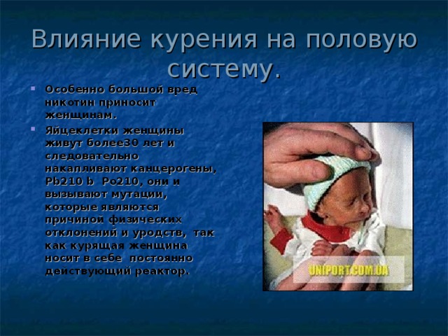 Влияние курения на половую систему. Особенно большой вред никотин приносит женщинам. Яйцеклетки женщины живут более30 лет и следовательно накапливают канцерогены, Pb210 b Po210 , они и вызывают мутации, которые являются причиной физических отклонений и уродств, так как курящая женщина носит в себе постоянно действующий реактор. 
