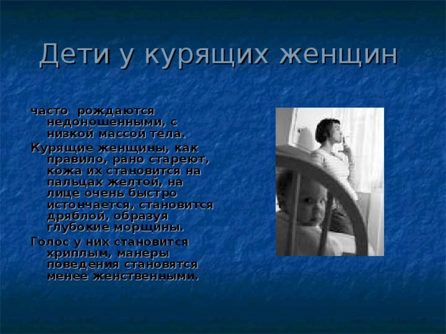 Дети у курящих женщин часто рождаются недоношенными, с низкой массой тела. Курящие женщины, как правило, рано стареют, кожа их становится на пальцах желтой, на лице очень быстро истончается, становится дряблой, образуя глубокие морщины. Голос у них становится хриплым, манеры поведения становятся менее женственными.  