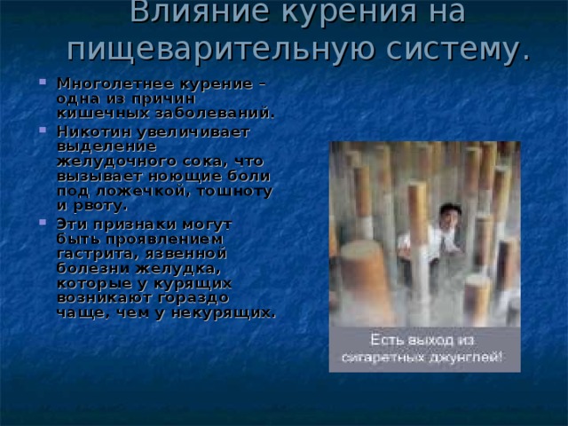 Влияние курения на пищеварительную систему. Многолетнее курение – одна из причин кишечных заболеваний. Никотин увеличивает выделение желудочного сока, что вызывает ноющие боли под ложечкой, тошноту и рвоту. Эти признаки могут быть проявлением гастрита, язвенной болезни желудка, которые у курящих возникают гораздо чаще, чем у некурящих. 