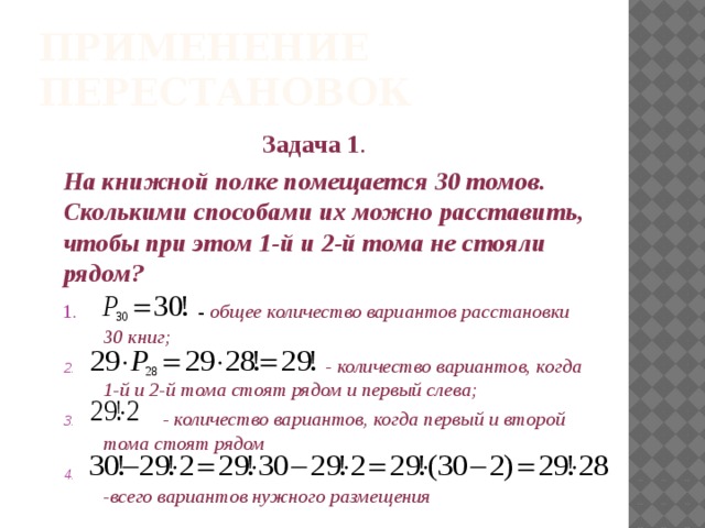 Применение перестановок Задача 1 . На книжной полке помещается 30 томов. Сколькими способами их можно расставить, чтобы при этом 1-й и 2-й тома не стояли рядом?  - общее количество вариантов расстановки 30 книг;  - количество вариантов, когда 1-й и 2-й тома стоят рядом и первый слева;  - количество вариантов, когда первый и второй тома стоят рядом  -всего вариантов нужного размещения    