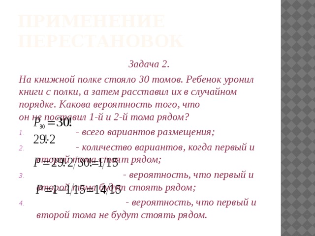 Применение перестановок Задача 2. На книжной полке стояло 30 томов. Ребенок уронил книги с полки, а затем расставил их в случайном порядке. Какова вероятность того, что он не поставил 1-й и 2-й тома рядом?  - всего вариантов размещения;  - количество вариантов, когда первый и второй тома стоят рядом;  - вероятность, что первый и второй тома будут стоять рядом;  - вероятность, что первый и второй тома не будут стоять рядом.   