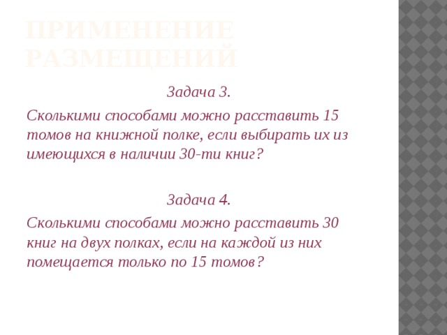 Применение размещений Задача 3. Сколькими способами можно расставить 15 томов на книжной полке, если выбирать их из имеющихся в наличии 30-ти книг?  Задача 4. Сколькими способами можно расставить 30 книг на двух полках, если на каждой из них помещается только по 15 томов? 