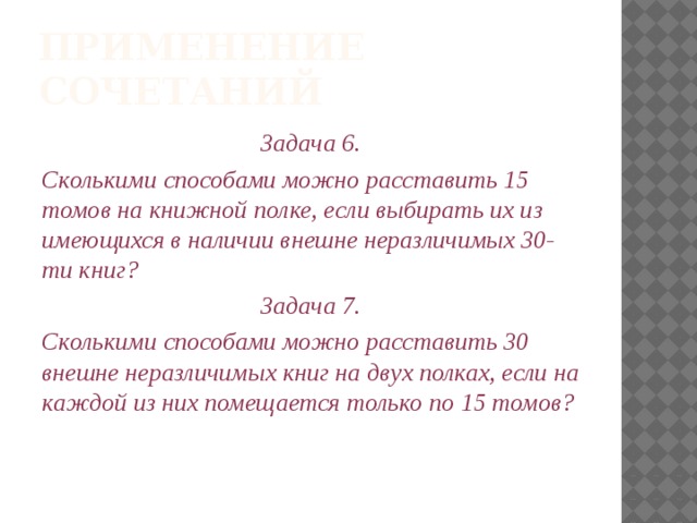 Применение сочетаний Задача 6. Сколькими способами можно расставить 15 томов на книжной полке, если выбирать их из имеющихся в наличии внешне неразличимых 30-ти книг? Задача 7. Сколькими способами можно расставить 30 внешне неразличимых книг на двух полках, если на каждой из них помещается только по 15 томов? 