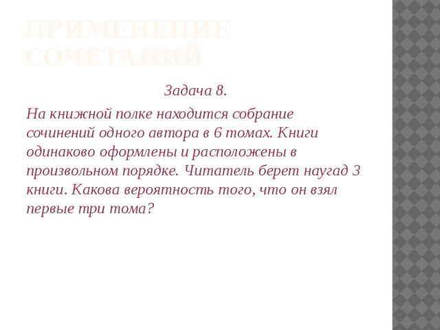 Применение сочетаний Задача 8. На книжной полке находится собрание сочинений одного автора в 6 томах. Книги одинаково оформлены и расположены в произвольном порядке. Читатель берет наугад 3 книги. Какова вероятность того, что он взял первые три тома? 