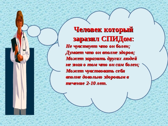 Человек который заразил СПИДом : Не чувствует что он болен; Думает что он вполне здоров; Может заразить других людей не зная о том что он сам болен; Может чувствовать себя вполне довольно здоровым в течение 2-10 лет.  