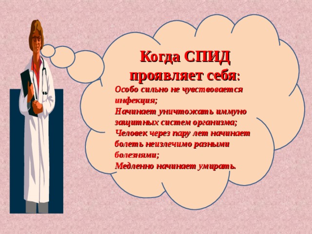 Когда СПИД проявляет себя : Особо сильно не чувствовается инфекция; Начинает уничтожать иммуно защитных систем организма; Человек через пару лет начинает болеть неизлечимо разными болезнями; Медленно начинает умирать. 