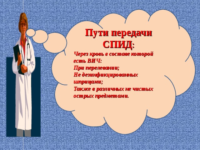 Пути передачи СПИД : Через кровь в составе которой есть ВИЧ: При перелевании; Не дезинфикцированных шприцами; Также в различных не чистых острых предметами.   