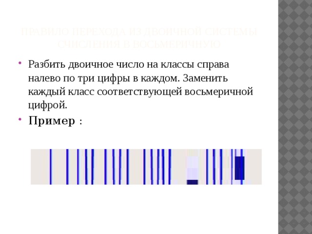 Правило перехода из двоичной системы счисления в восьмеричную Разбить двоичное число на классы справа налево по три цифры в каждом. Заменить каждый класс соответствующей восьмеричной цифрой. Пример : 