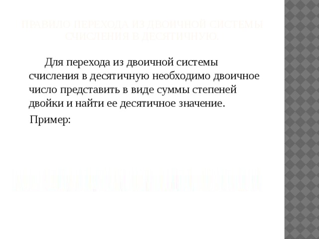 Правило перехода из двоичной системы счисления в десятичную.  Для перехода из двоичной системы счисления в десятичную необходимо двоичное число представить в виде суммы степеней двойки и найти ее десятичное значение. Пример: 