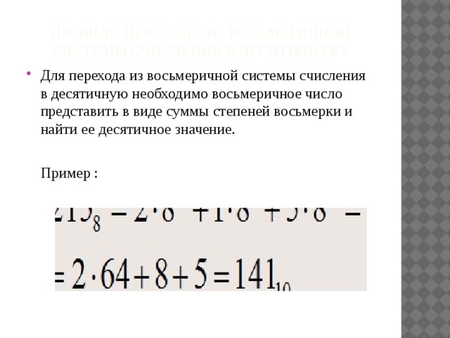 Правило перехода из восьмеричной системы счисления в десятичную. Для перехода из восьмеричной системы счисления в десятичную необходимо восьмеричное число представить в виде суммы степеней восьмерки и найти ее десятичное значение.  Пример : 