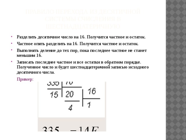 Правило перехода из десятичной системы счисления в шестнадцатеричную Разделить десятичное число на 16. Получится частное и остаток. Частное опять разделить на 16. Получится частное и остаток. Выполнять деление до тех пор, пока последнее частное не станет меньшим 16. Записать последнее частное и все остатки в обратном порядке. Полученное число и будет шестнадцатеричной записью исходного десятичного числа.  Пример: 