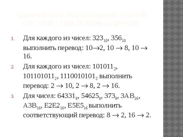 Выполнить переводы из одной систем счисления в другие Для каждого из чисел: 323 10 , 356 10 выполнить перевод: 10  2, 10  8, 10  16. Для каждого из чисел: 101011 2 , 101101011 2 , 1110010101 2 выполнить перевод: 2  10, 2  8, 2  16. Для чисел: 64331 8 , 54625 8 , 373 8 , 3AB 16 , A3B 16 , E2E2 16 , E5E5 16 выполнить соответствующий перевод: 8  2, 16  2. 