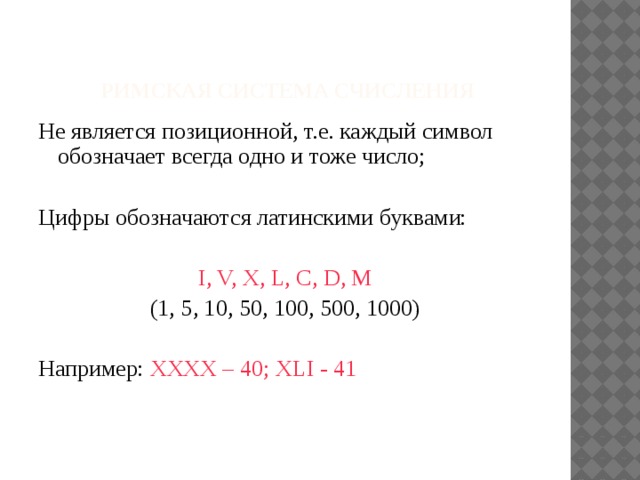  римская система счисления Не является позиционной, т.е. каждый символ обозначает всегда одно и тоже число; Цифры обозначаются латинскими буквами: I, V, X, L, C, D, M (1, 5, 10, 50, 100, 500, 1000) Например: XXXX – 40; XLI - 41 