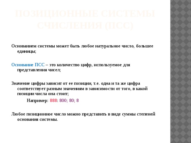 Позиционные системы счисления (ПСС) Основанием системы может быть любое натуральное число, большее единицы; Основание ПСС – это количество цифр, используемое для представления чисел; Значение цифры зависит от ее позиции, т.е. одна и та же цифра соответствует разным значениям в зависимости от того, в какой позиции числа она стоит;   Например: 888 : 800; 80; 8 Любое позиционное число можно представить в виде суммы степеней основания системы. 