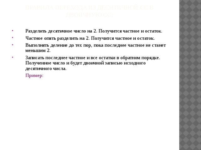 Правила перехода Из десятичной СС в двоичную СС :   Разделить десятичное число на 2. Получится частное и остаток. Частное опять разделить на 2. Получится частное и остаток. Выполнять деление до тех пор, пока последнее частное не станет меньшим 2. Записать последнее частное и все остатки в обратном порядке. Полученное число и будет двоичной записью исходного десятичного числа.  Пример: 