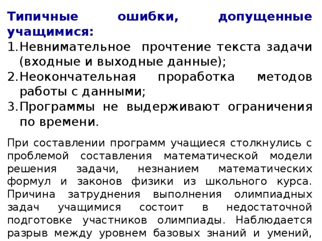 Типичные ошибки, допущенные учащимися: Невнимательное прочтение текста задачи (входные и выходные данные); Неокончательная проработка методов работы с данными; Программы не выдерживают ограничения по времени. При составлении программ учащиеся столкнулись с проблемой составления математической модели решения задачи, незнанием математических формул и законов физики из школьного курса. Причина затруднения выполнения олимпиадных задач учащимися состоит в недостаточной подготовке участников олимпиады. Наблюдается разрыв между уровнем базовых знаний и умений, обеспечивающихся школьной программой, от уровня знаний, которые требуются от участников олимпиад по информатике   