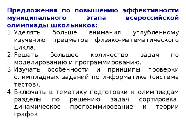 Предложения по повышению эффективности муниципального этапа всероссийской олимпиады школьников: Уделять больше внимания углублённому изучению предметов физико-математического цикла. Решать большее количество задач по моделированию и программированию. Изучать особенности и принципы проверки олимпиадных заданий по информатике (система тестов). Включать в тематику подготовки к олимпиадам разделы по решению задач сортировка, динамическое программирование и теории графов 