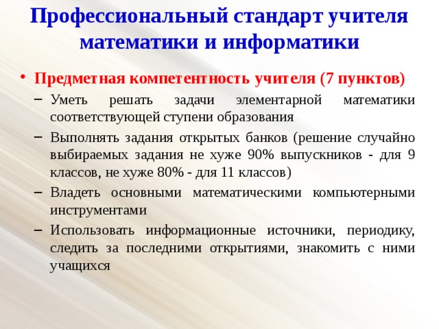 Профессиональный стандарт учителя математики и информатики   Предметная компетентность учителя (7 пунктов) Уметь решать задачи элементарной математики соответствующей ступени образования Выполнять задания открытых банков (решение случайно выбираемых задания не хуже 90% выпускников - для 9 классов, не хуже 80% - для 11 классов) Владеть основными математическими компьютерными инструментами Использовать информационные источники, периодику, следить за последними открытиями, знакомить с ними учащихся Уметь решать задачи элементарной математики соответствующей ступени образования Выполнять задания открытых банков (решение случайно выбираемых задания не хуже 90% выпускников - для 9 классов, не хуже 80% - для 11 классов) Владеть основными математическими компьютерными инструментами Использовать информационные источники, периодику, следить за последними открытиями, знакомить с ними учащихся 